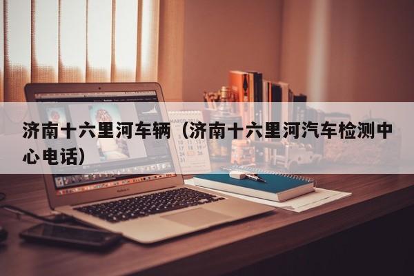 济南十六里河车辆（济南十六里河汽车检测中心电话）