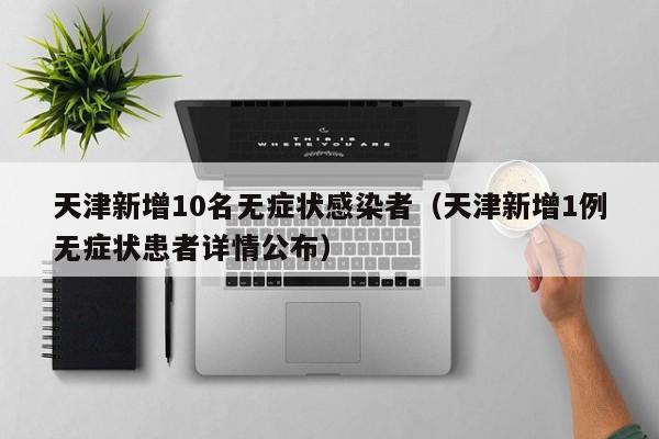 天津新增10名无症状感染者（天津新增1例无症状患者详情公布）