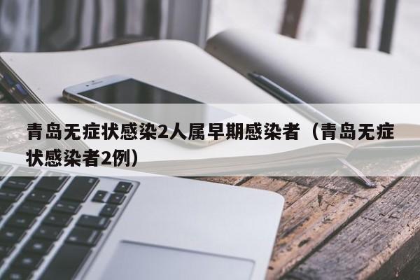 青岛无症状感染2人属早期感染者（青岛无症状感染者2例）