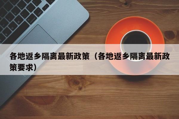 各地返乡隔离最新政策（各地返乡隔离最新政策要求）