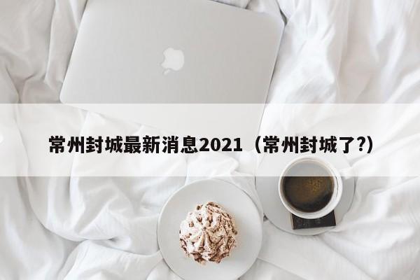 常州封城最新消息2021（常州封城了?）