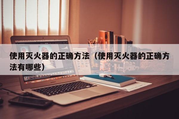 使用灭火器的正确方法（使用灭火器的正确方法有哪些）