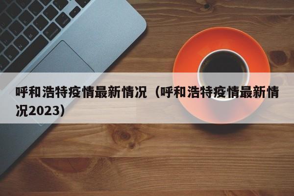 呼和浩特疫情最新情况（呼和浩特疫情最新情况2023）