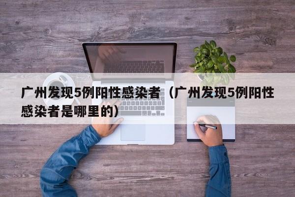 广州发现5例阳性感染者（广州发现5例阳性感染者是哪里的）
