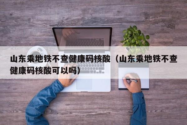 山东乘地铁不查健康码核酸（山东乘地铁不查健康码核酸可以吗）
