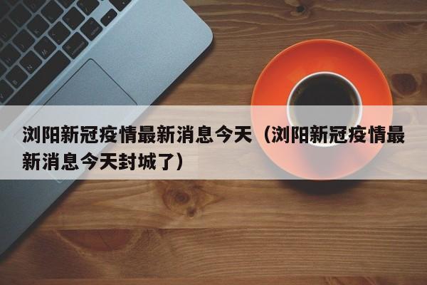 浏阳新冠疫情最新消息今天（浏阳新冠疫情最新消息今天封城了）