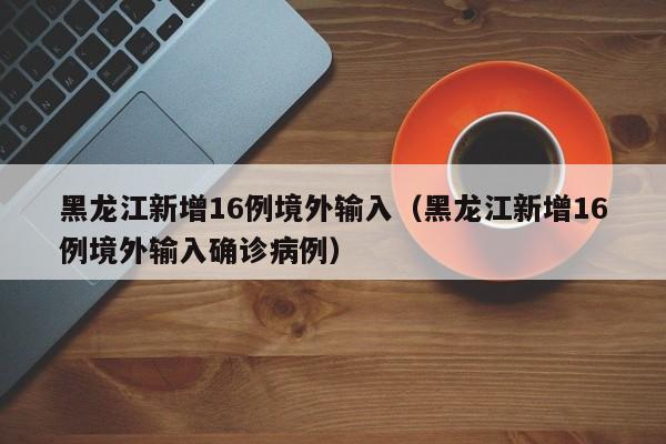 黑龙江新增16例境外输入（黑龙江新增16例境外输入确诊病例）