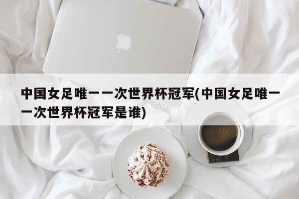 中国女足唯一一次世界杯冠军(中国女足唯一一次世界杯冠军是谁)
