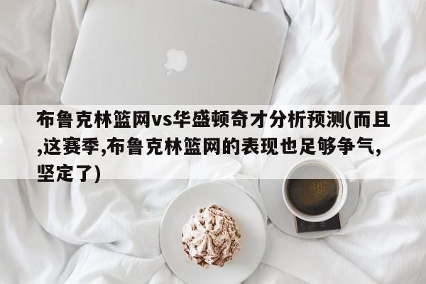 布鲁克林篮网vs华盛顿奇才分析预测(而且,这赛季,布鲁克林篮网的表现也足够争气,坚定了)