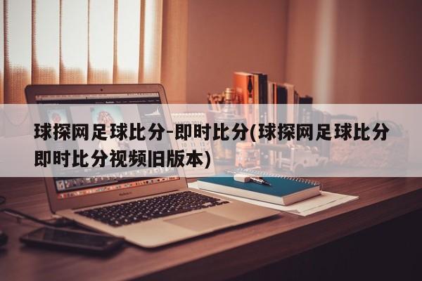 球探网足球比分-即时比分(球探网足球比分即时比分视频旧版本)