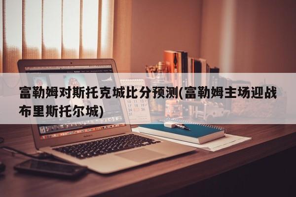 富勒姆对斯托克城比分预测(富勒姆主场迎战布里斯托尔城)