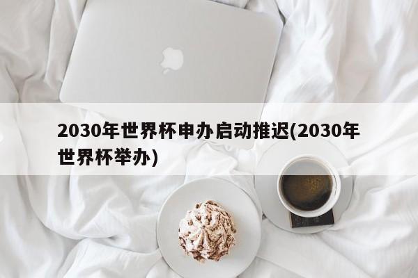 2030年世界杯申办启动推迟(2030年世界杯举办)