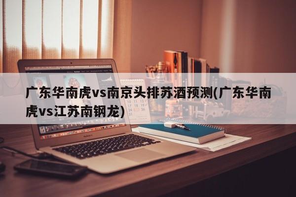 广东华南虎vs南京头排苏酒预测(广东华南虎vs江苏南钢龙)