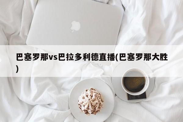 巴塞罗那vs巴拉多利德直播(巴塞罗那大胜)