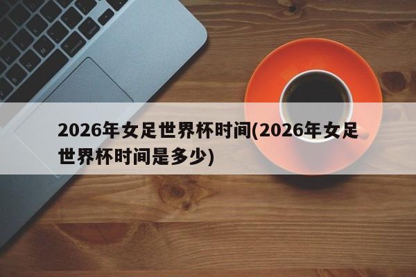 2026年女足世界杯时间(2026年女足世界杯时间是多少)