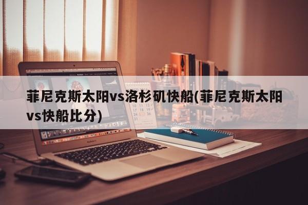菲尼克斯太阳vs洛杉矶快船(菲尼克斯太阳vs快船比分)