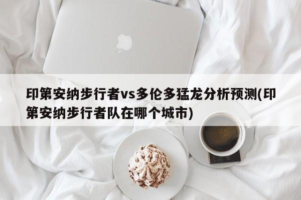 印第安纳步行者vs多伦多猛龙分析预测(印第安纳步行者队在哪个城市)
