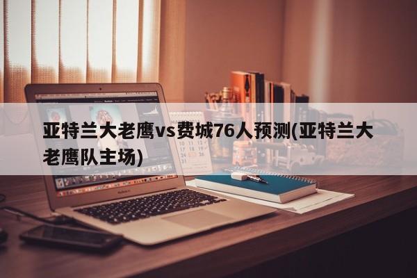 亚特兰大老鹰vs费城76人预测(亚特兰大老鹰队主场)