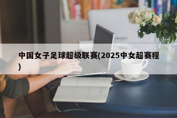 中国女子足球超级联赛(2025中女超赛程)