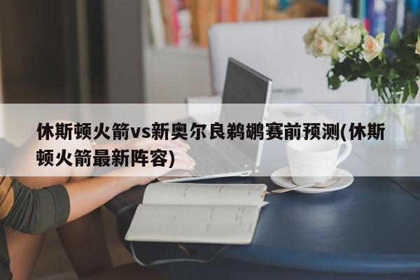 休斯顿火箭vs新奥尔良鹈鹕赛前预测(休斯顿火箭最新阵容)