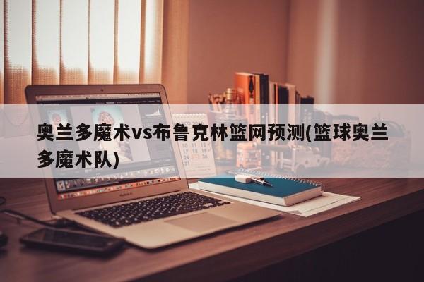 奥兰多魔术vs布鲁克林篮网预测(篮球奥兰多魔术队)