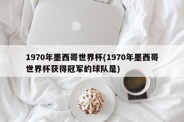 1970年墨西哥世界杯(1970年墨西哥世界杯获得冠军的球队是)
