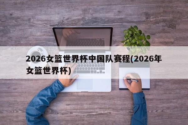 2026女篮世界杯中国队赛程(2026年女篮世界杯)