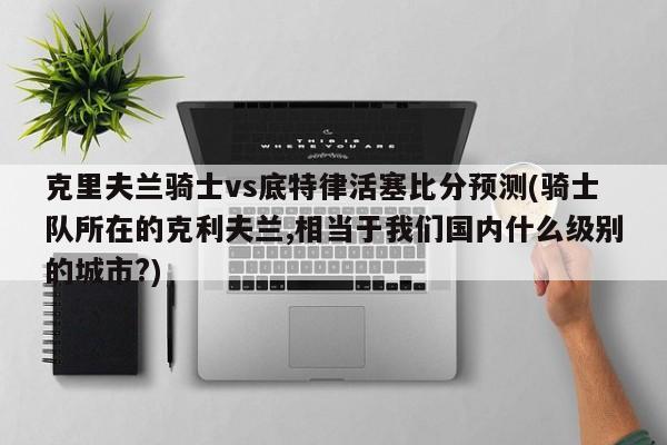 克里夫兰骑士vs底特律活塞比分预测(骑士队所在的克利夫兰,相当于我们国内什么级别的城市?)