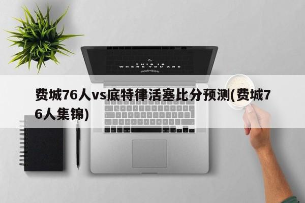 费城76人vs底特律活塞比分预测(费城76人集锦)