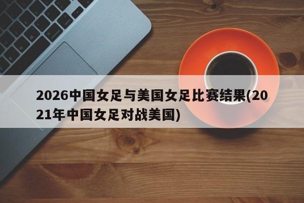 2026中国女足与美国女足比赛结果(2021年中国女足对战美国)