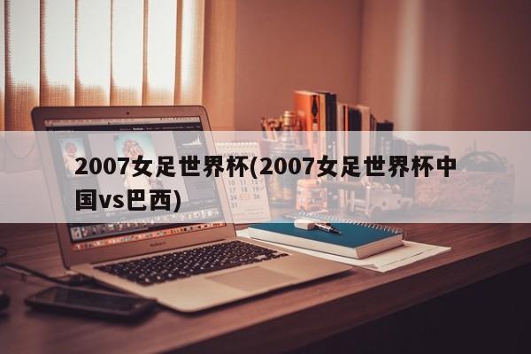 2007女足世界杯(2007女足世界杯中国vs巴西)