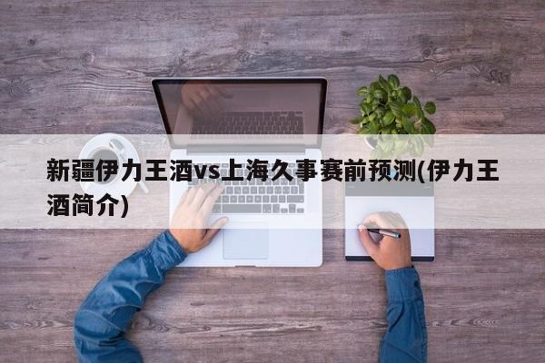 新疆伊力王酒vs上海久事赛前预测(伊力王酒简介)