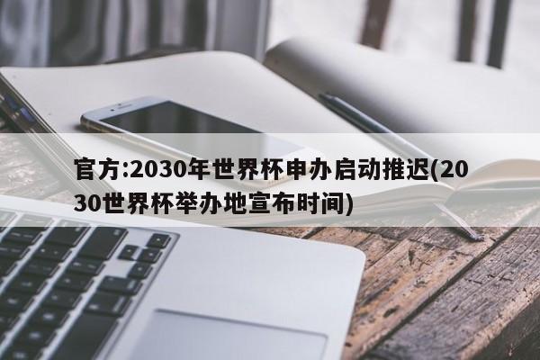 官方:2030年世界杯申办启动推迟(2030世界杯举办地宣布时间)