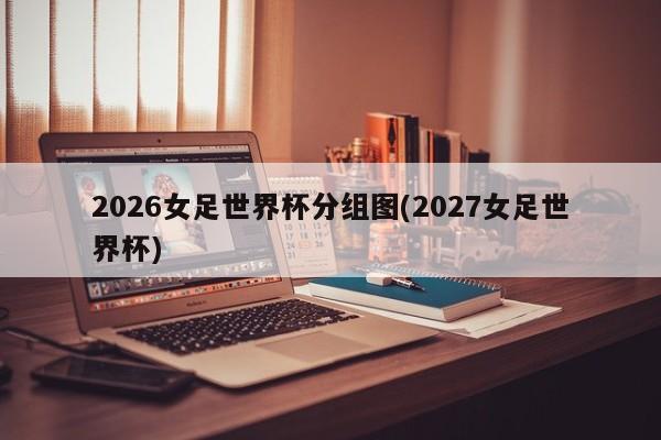 2026女足世界杯分组图(2027女足世界杯)