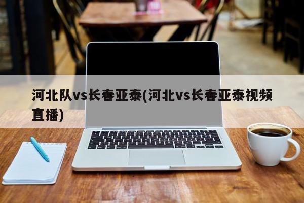 河北队vs长春亚泰(河北vs长春亚泰视频直播)
