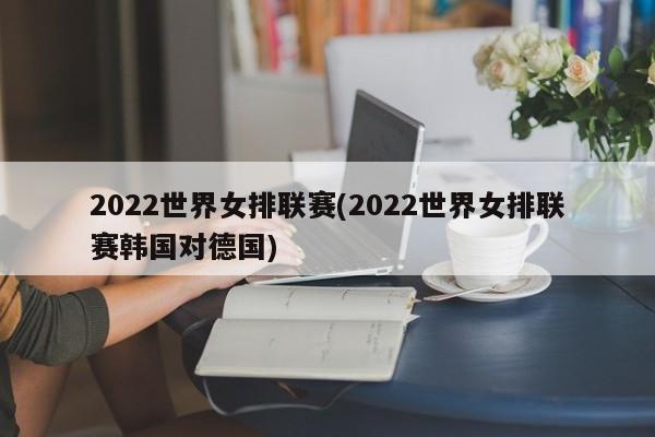 2022世界女排联赛(2022世界女排联赛韩国对德国)