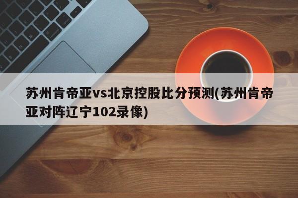 苏州肯帝亚vs北京控股比分预测(苏州肯帝亚对阵辽宁102录像)