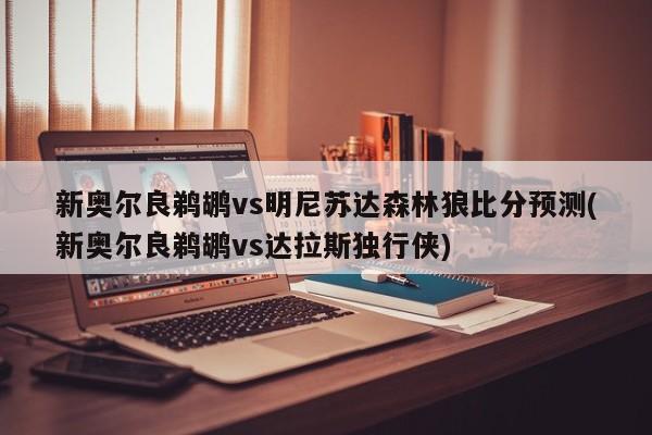 新奥尔良鹈鹕vs明尼苏达森林狼比分预测(新奥尔良鹈鹕vs达拉斯独行侠)