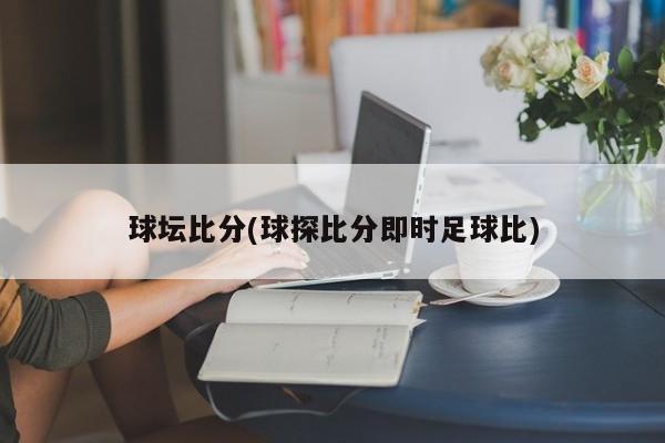 球坛比分(球探比分即时足球比)