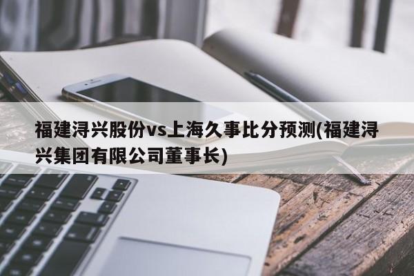 福建浔兴股份vs上海久事比分预测(福建浔兴集团有限公司董事长)