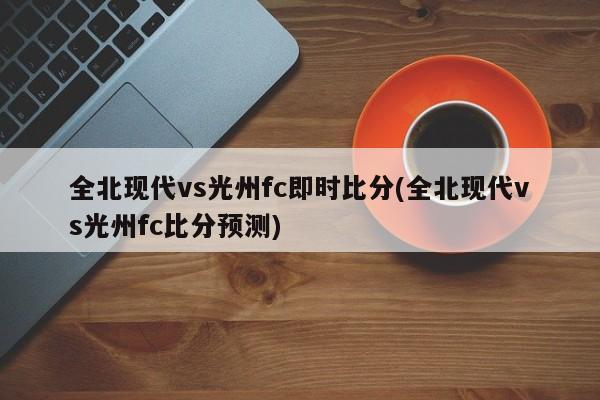 全北现代vs光州fc即时比分(全北现代vs光州fc比分预测)