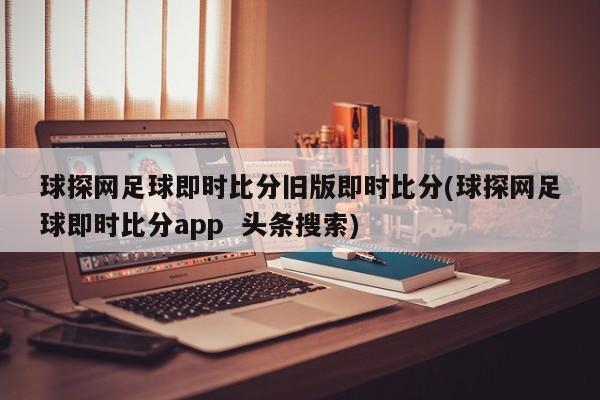 球探网足球即时比分旧版即时比分(球探网足球即时比分app  头条搜索)