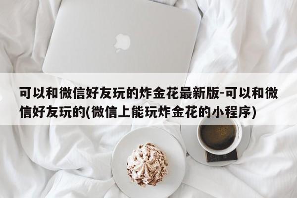 可以和微信好友玩的炸金花最新版-可以和微信好友玩的(微信上能玩炸金花的小程序)