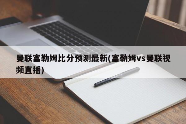 曼联富勒姆比分预测最新(富勒姆vs曼联视频直播)