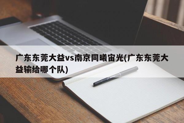 广东东莞大益vs南京同曦宙光(广东东莞大益输给哪个队)