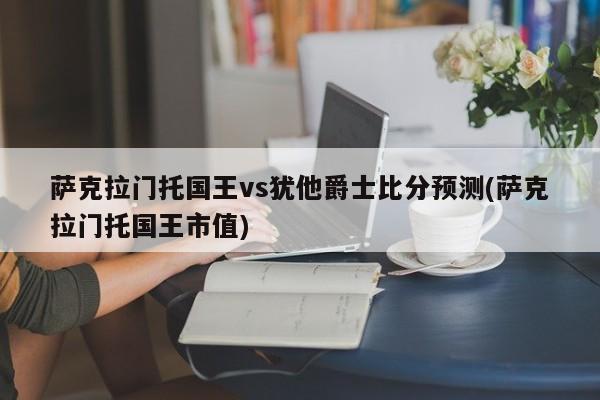 萨克拉门托国王vs犹他爵士比分预测(萨克拉门托国王市值)