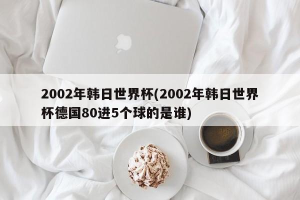 2002年韩日世界杯(2002年韩日世界杯德国80进5个球的是谁)
