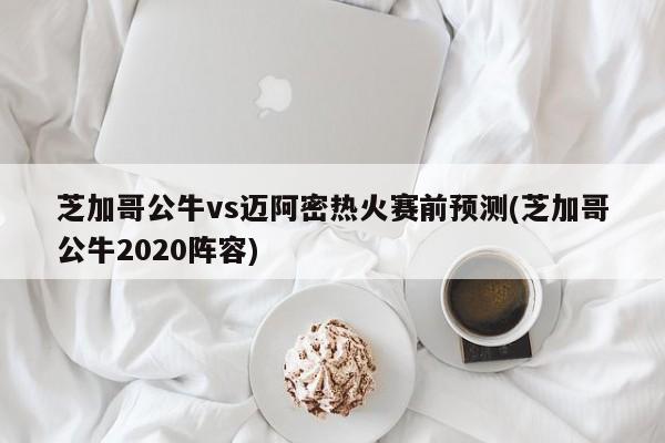 芝加哥公牛vs迈阿密热火赛前预测(芝加哥公牛2020阵容)