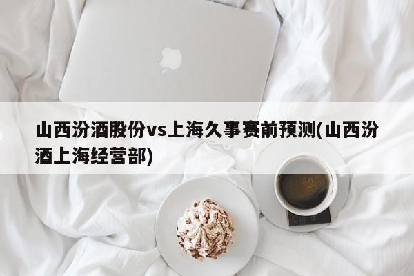 山西汾酒股份vs上海久事赛前预测(山西汾酒上海经营部)