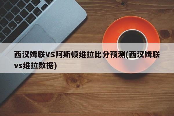 西汉姆联VS阿斯顿维拉比分预测(西汉姆联vs维拉数据)